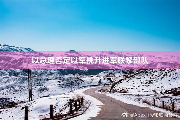 以总理否定以军挑升进军联黎部队