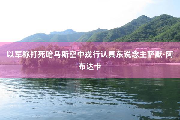 以军称打死哈马斯空中戎行认真东说念主萨默·阿布达卡