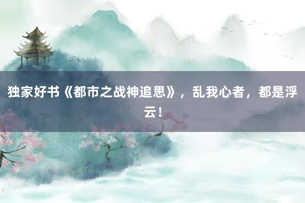 独家好书《都市之战神追思》，乱我心者，都是浮云！