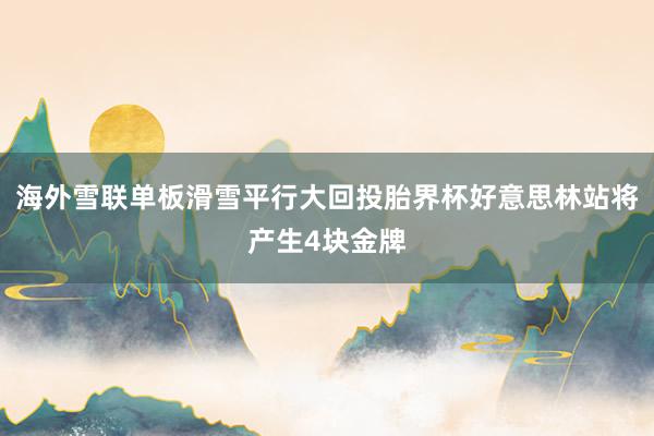 海外雪联单板滑雪平行大回投胎界杯好意思林站将产生4块金牌