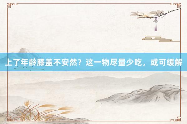上了年龄膝盖不安然？这一物尽量少吃，或可缓解