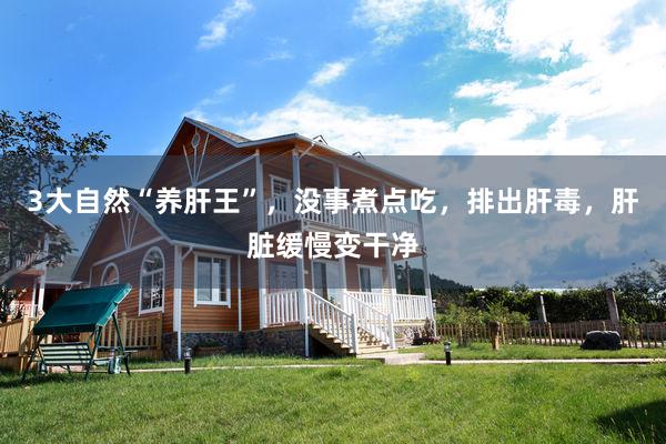 3大自然“养肝王”，没事煮点吃，排出肝毒，肝脏缓慢变干净