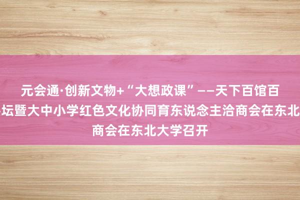 元会通·创新文物+“大想政课”——天下百馆百校百场讲坛暨大中小学红色文化协同育东说念主洽商会在东北大学召开