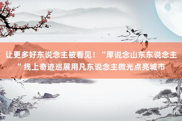 让更多好东说念主被看见！“厚说念山东东说念主”线上奇迹巡展用凡东说念主微光点亮城市